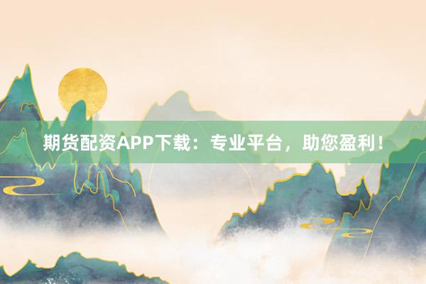 期货配资APP下载：专业平台，助您盈利！