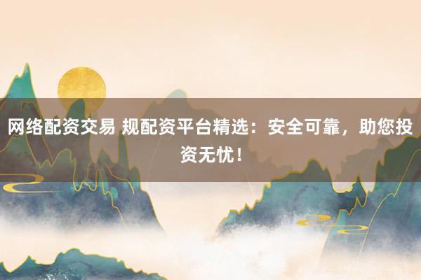 网络配资交易 规配资平台精选：安全可靠，助您投资无忧！