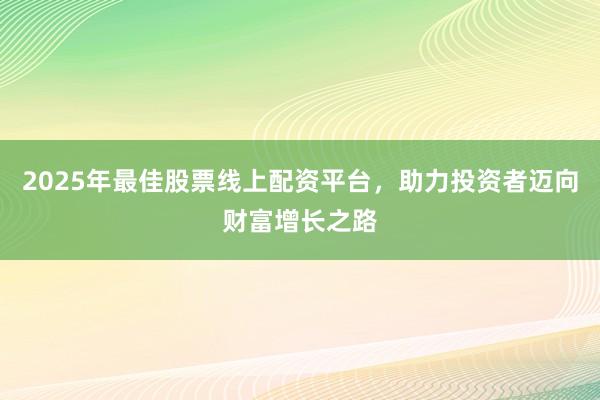 2025年最佳股票线上配资平台，助力投资者迈向财富增长之路