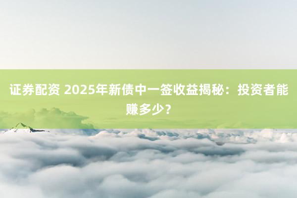 证券配资 2025年新债中一签收益揭秘：投资者能赚多少？