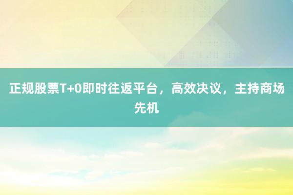 正规股票T+0即时往返平台，高效决议，主持商场先机