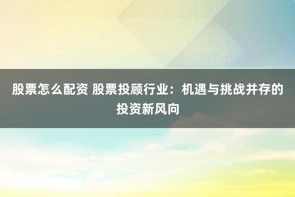 股票怎么配资 股票投顾行业：机遇与挑战并存的投资新风向