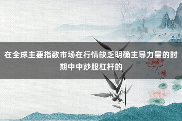 在全球主要指数市场在行情缺乏明确主导力量的时期中中炒股杠杆的
