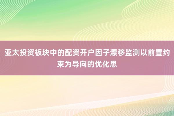 亚太投资板块中的配资开户因子漂移监测以前置约束为导向的优化思