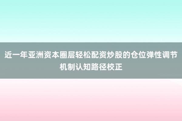 近一年亚洲资本圈层轻松配资炒股的仓位弹性调节机制认知路径校正