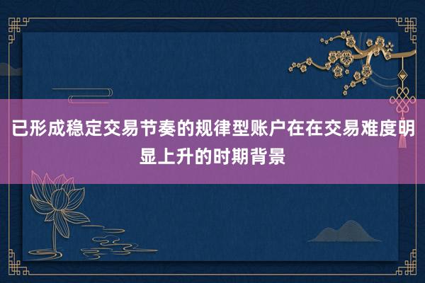 已形成稳定交易节奏的规律型账户在在交易难度明显上升的时期背景
