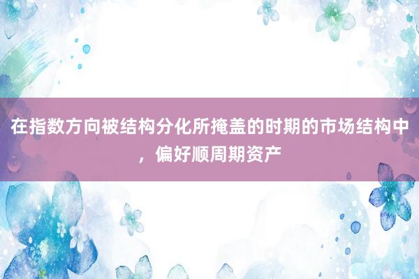 在指数方向被结构分化所掩盖的时期的市场结构中，偏好顺周期资产