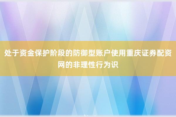 处于资金保护阶段的防御型账户使用重庆证券配资网的非理性行为识