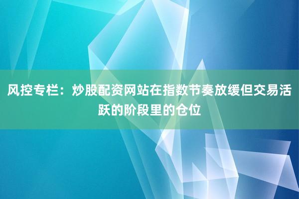 风控专栏：炒股配资网站在指数节奏放缓但交易活跃的阶段里的仓位