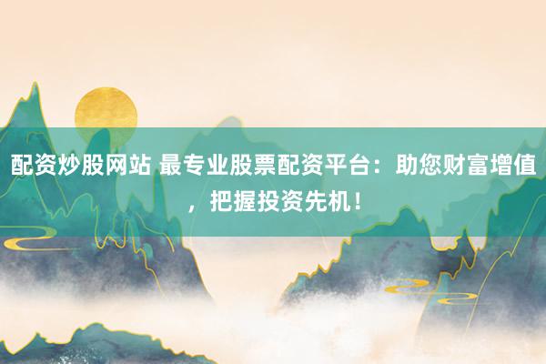 配资炒股网站 最专业股票配资平台：助您财富增值，把握投资先机！