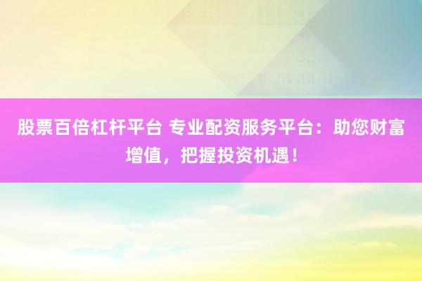 股票百倍杠杆平台 专业配资服务平台：助您财富增值，把握投资机遇！