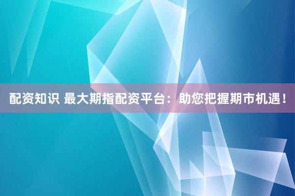 配资知识 最大期指配资平台：助您把握期市机遇！