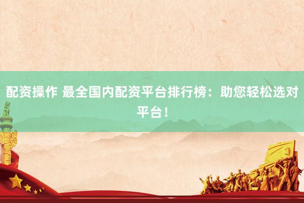 配资操作 最全国内配资平台排行榜：助您轻松选对平台！