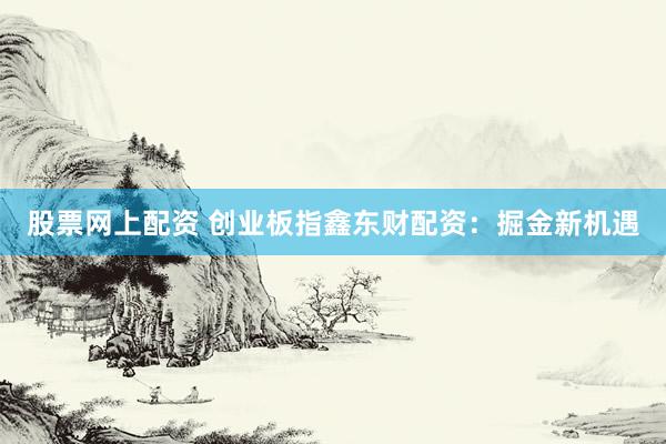 股票网上配资 创业板指鑫东财配资：掘金新机遇