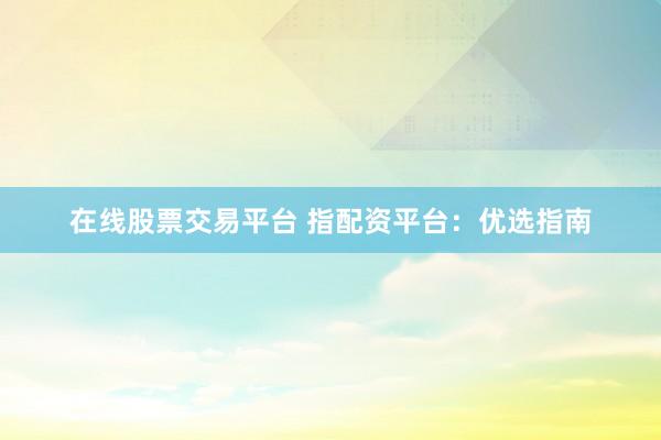 在线股票交易平台 指配资平台：优选指南