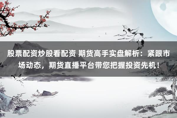 股票配资炒股看配资 期货高手实盘解析：紧跟市场动态，期货直播平台带您把握投资先机！