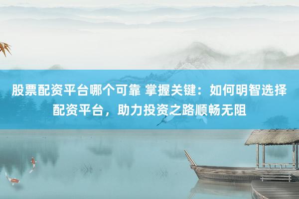 股票配资平台哪个可靠 掌握关键：如何明智选择配资平台，助力投资之路顺畅无阻