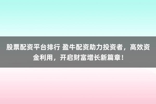 股票配资平台排行 盈牛配资助力投资者，高效资金利用，开启财富增长新篇章！