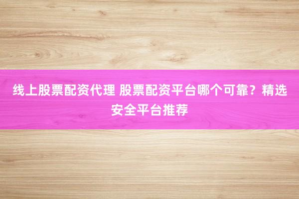 线上股票配资代理 股票配资平台哪个可靠？精选安全平台推荐