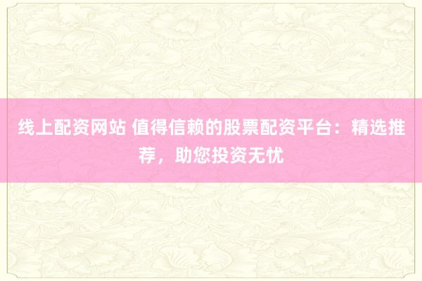 线上配资网站 值得信赖的股票配资平台：精选推荐，助您投资无忧