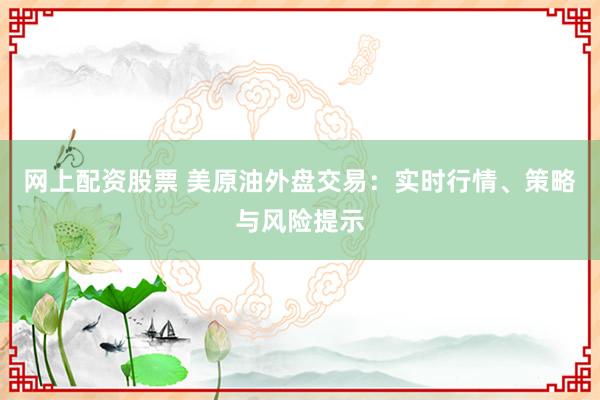 网上配资股票 美原油外盘交易：实时行情、策略与风险提示