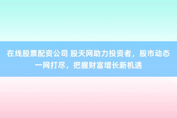 在线股票配资公司 股天网助力投资者，股市动态一网打尽，把握财富增长新机遇