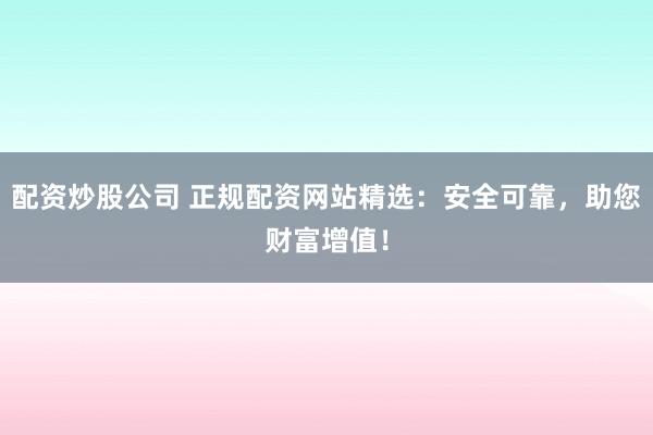 配资炒股公司 正规配资网站精选：安全可靠，助您财富增值！