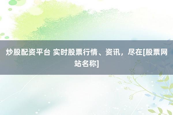 炒股配资平台 实时股票行情、资讯，尽在[股票网站名称]