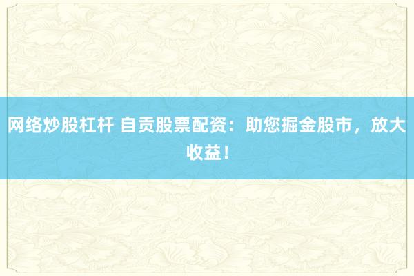 网络炒股杠杆 自贡股票配资：助您掘金股市，放大收益！