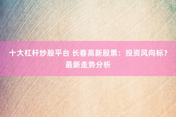 十大杠杆炒股平台 长春高新股票:投资风向标?最新走势分析