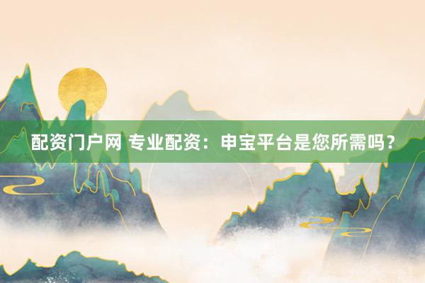 配资门户网 专业配资：申宝平台是您所需吗？