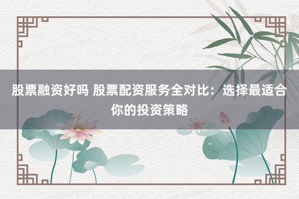 股票融资好吗 股票配资服务全对比：选择最适合你的投资策略