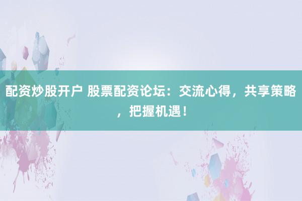 配资炒股开户 股票配资论坛：交流心得，共享策略，把握机遇！