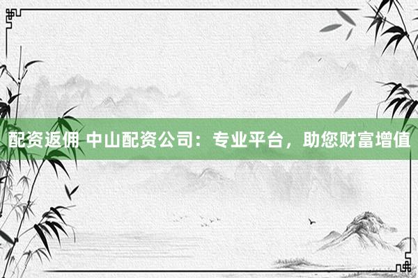 配资返佣 中山配资公司：专业平台，助您财富增值