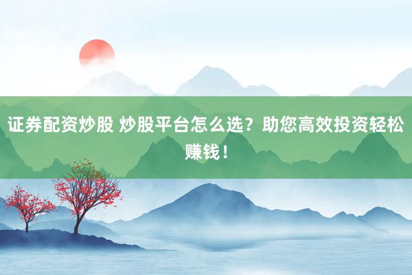 证券配资炒股 炒股平台怎么选？助您高效投资轻松赚钱！