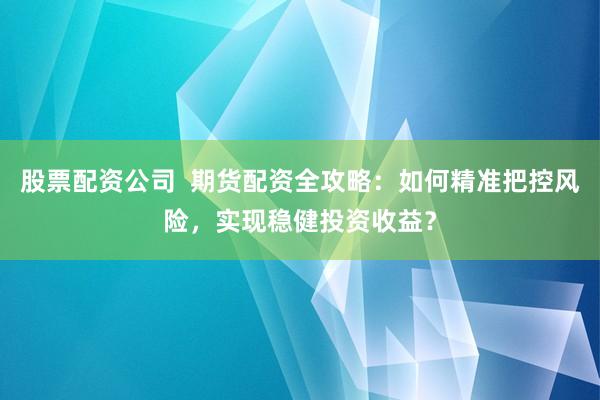 股票配资公司  期货配资全攻略：如何精准把控风险，实现稳健投资收益？