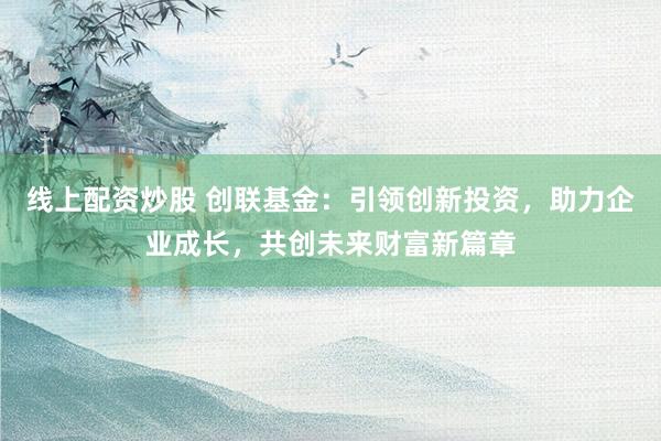 线上配资炒股 创联基金：引领创新投资，助力企业成长，共创未来财富新篇章