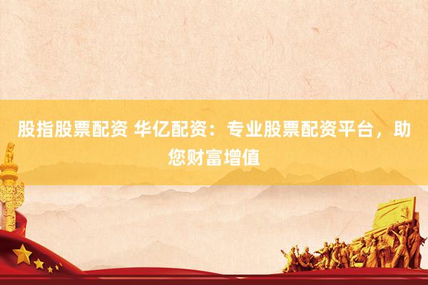 股指股票配资 华亿配资：专业股票配资平台，助您财富增值