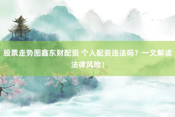股票走势图鑫东财配资 个人配资违法吗？一文解读法律风险！