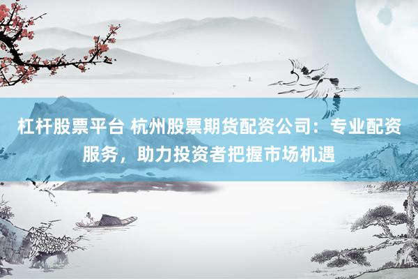 杠杆股票平台 杭州股票期货配资公司：专业配资服务，助力投资者把握市场机遇