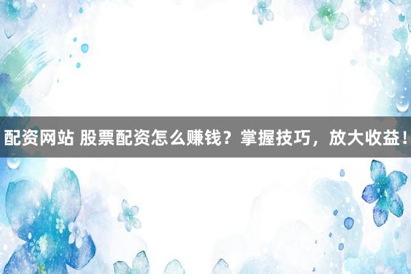 配资网站 股票配资怎么赚钱？掌握技巧，放大收益！
