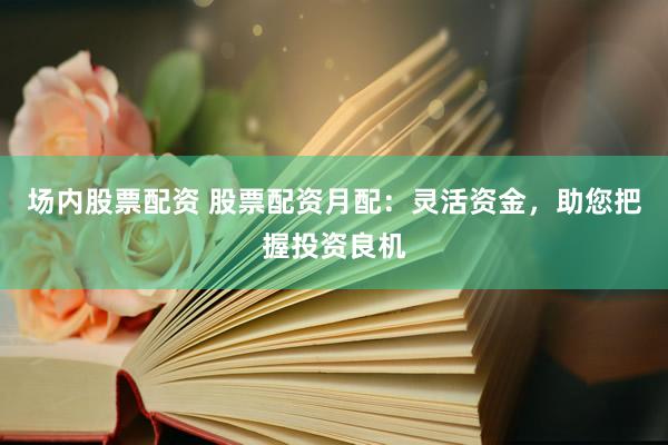 场内股票配资 股票配资月配：灵活资金，助您把握投资良机