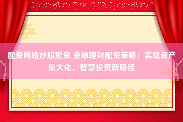 配资网络炒股配资 金融理财配资策略：实现资产最大化，智慧投资新路径