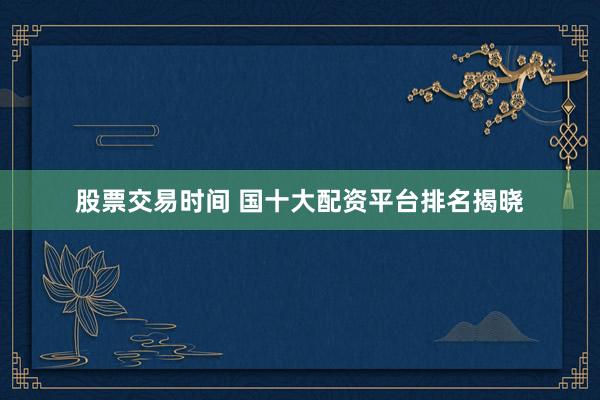股票交易时间 国十大配资平台排名揭晓