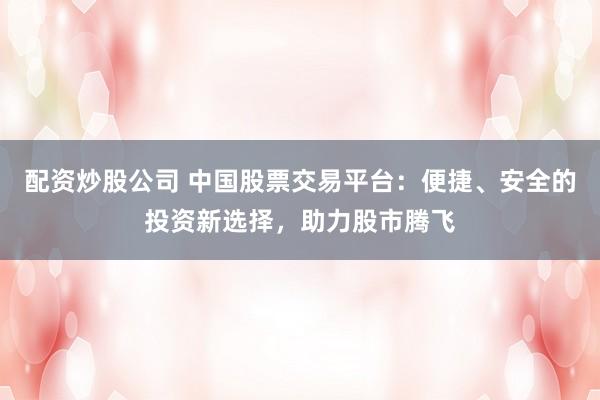 配资炒股公司 中国股票交易平台:便捷、安全的投资新选择,助力股市腾飞