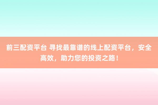 前三配资平台 寻找最靠谱的线上配资平台，安全高效，助力您的投资之路！