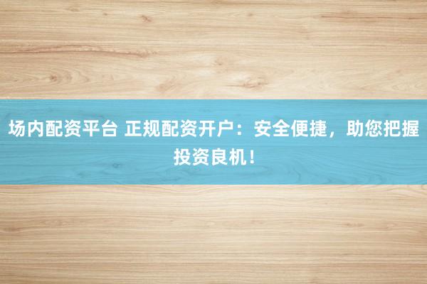场内配资平台 正规配资开户：安全便捷，助您把握投资良机！