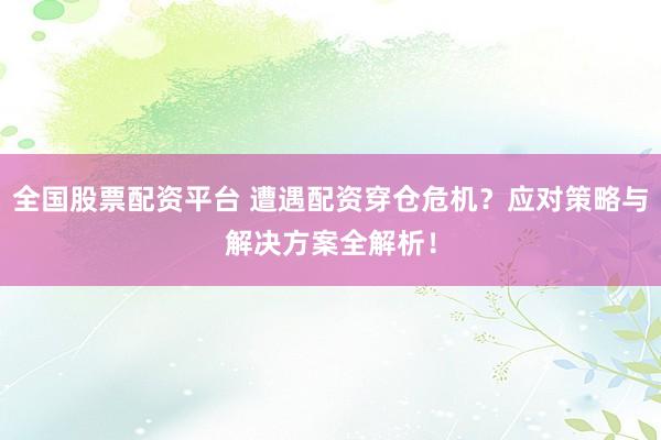 全国股票配资平台 遭遇配资穿仓危机？应对策略与解决方案全解析！