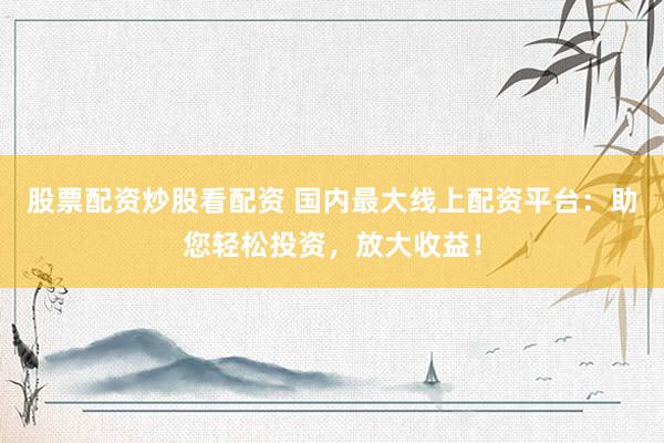 股票配资炒股看配资 国内最大线上配资平台：助您轻松投资，放大收益！