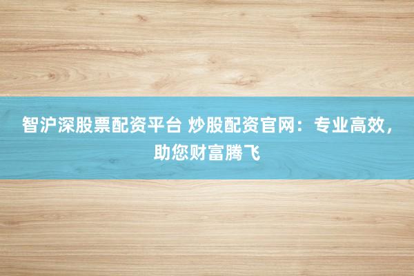 智沪深股票配资平台 炒股配资官网：专业高效，助您财富腾飞